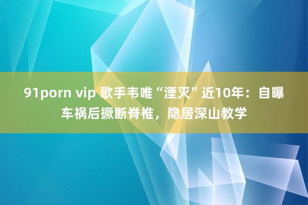 91porn vip 歌手韦唯“湮灭”近10年：自曝车祸后撅断脊椎，隐居深山教学