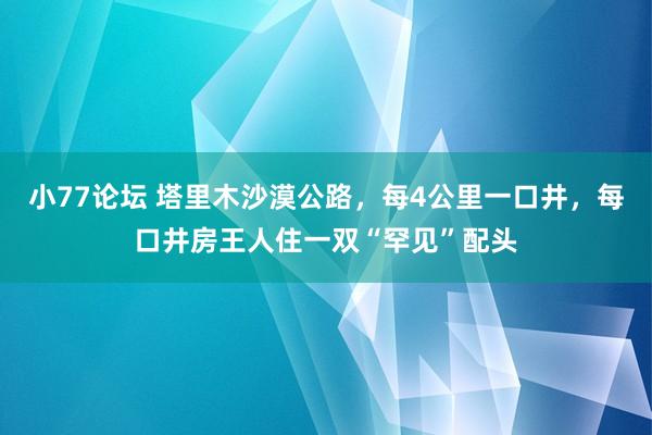 小77论坛 塔里木沙漠公路，每4公里一口井，每口井房王人住一双“罕见”配头