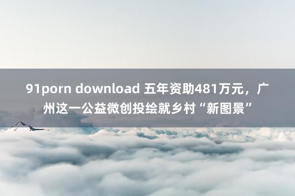 91porn download 五年资助481万元，广州这一公益微创投绘就乡村“新图景”