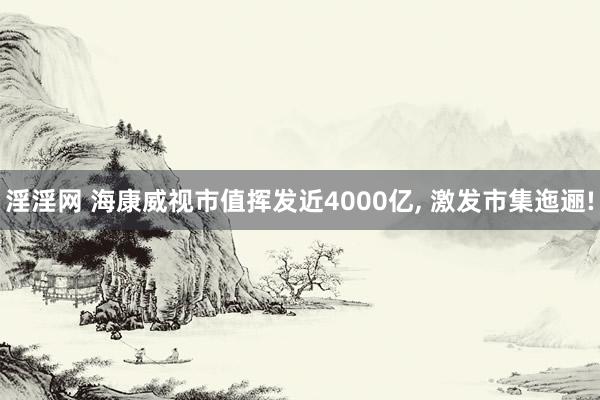 淫淫网 海康威视市值挥发近4000亿， 激发市集迤逦!