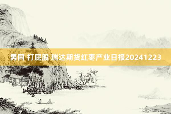 男同 打屁股 瑞达期货红枣产业日报20241223