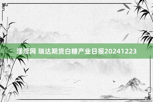 淫淫网 瑞达期货白糖产业日报20241223