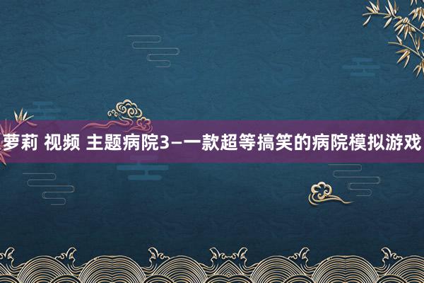 萝莉 视频 主题病院3—一款超等搞笑的病院模拟游戏