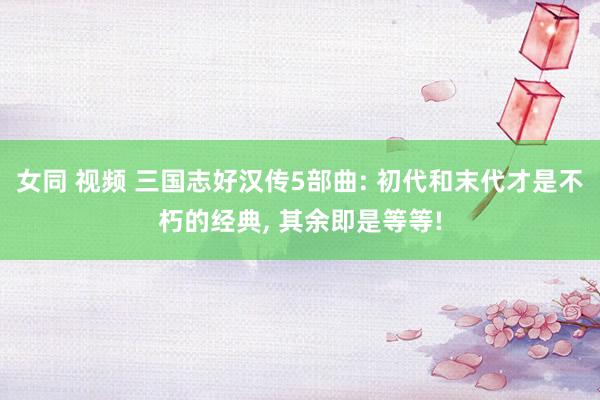 女同 视频 三国志好汉传5部曲: 初代和末代才是不朽的经典， 其余即是等等!