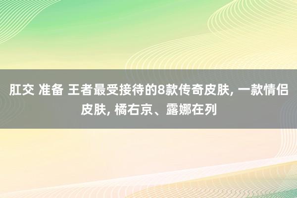 肛交 准备 王者最受接待的8款传奇皮肤， 一款情侣皮肤， 橘右京、露娜在列