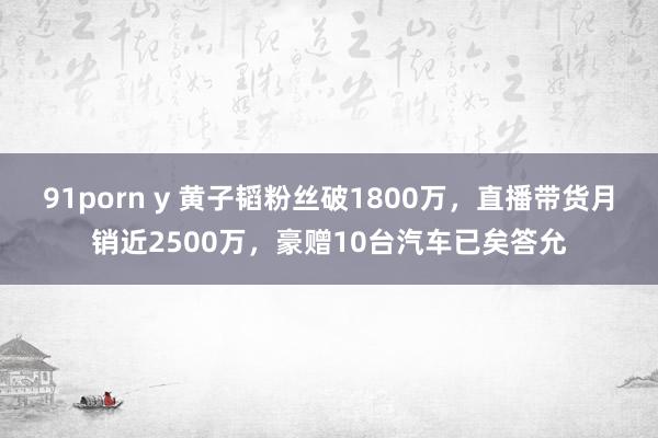 91porn y 黄子韬粉丝破1800万，直播带货月销近2500万，豪赠10台汽车已矣答允