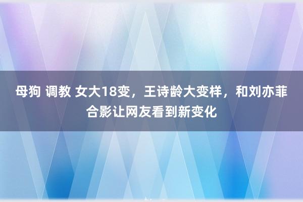 母狗 调教 女大18变，王诗龄大变样，和刘亦菲合影让网友看到新变化