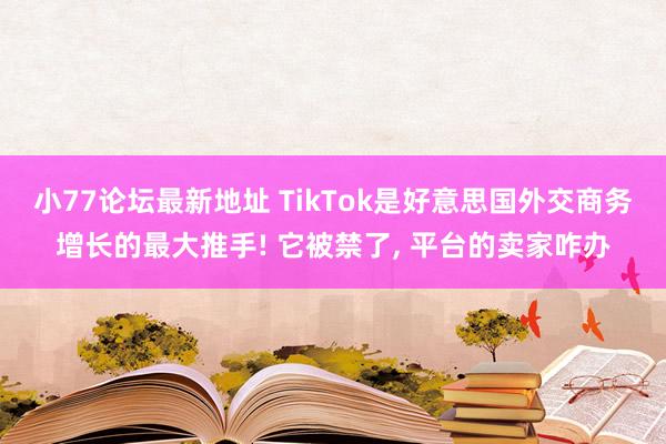 小77论坛最新地址 TikTok是好意思国外交商务增长的最大推手! 它被禁了， 平台的卖家咋办