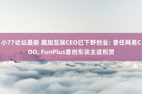 小77论坛最新 趣加互娱CEO已下野创业: 曾任网易COO， FunPlus首创东谈主送祝贺