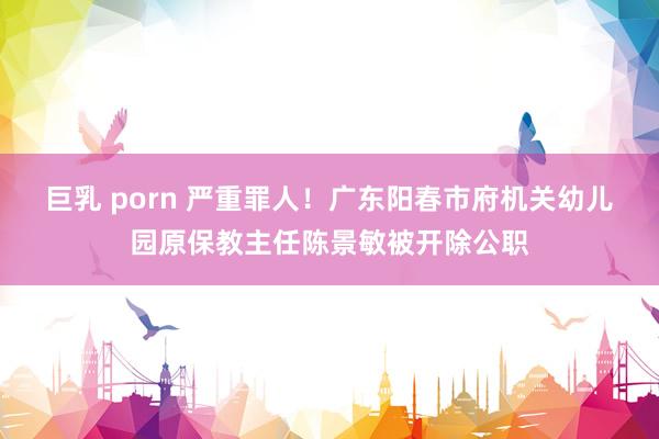 巨乳 porn 严重罪人！广东阳春市府机关幼儿园原保教主任陈景敏被开除公职