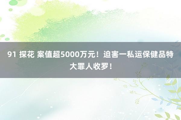 91 探花 案值超5000万元！迫害一私运保健品特大罪人收罗！