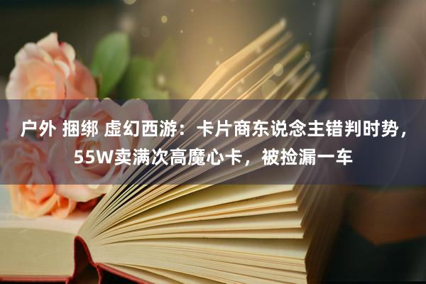 户外 捆绑 虚幻西游：卡片商东说念主错判时势，55W卖满次高魔心卡，被捡漏一车