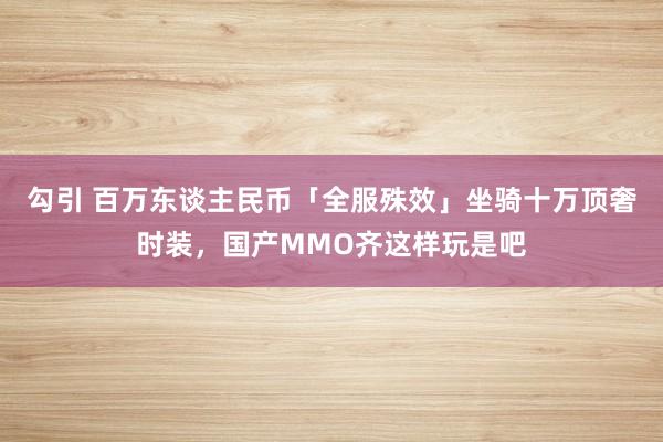 勾引 百万东谈主民币「全服殊效」坐骑十万顶奢时装，国产MMO齐这样玩是吧