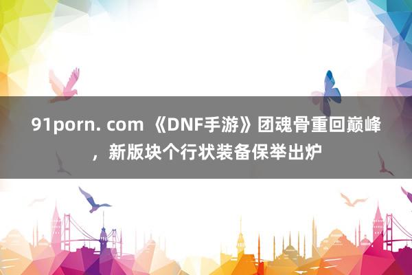 91porn. com 《DNF手游》团魂骨重回巅峰，新版块个行状装备保举出炉