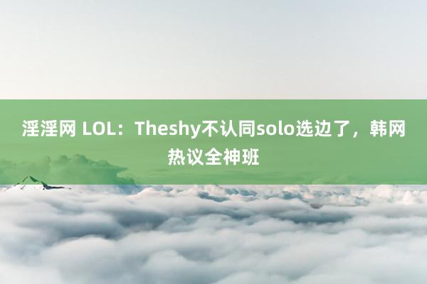 淫淫网 LOL：Theshy不认同solo选边了，韩网热议全神班