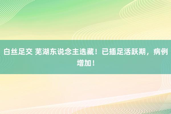 白丝足交 芜湖东说念主选藏！已插足活跃期，病例增加！