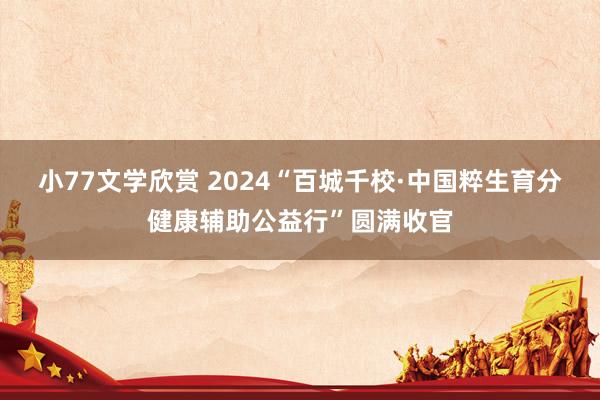 小77文学欣赏 2024“百城千校·中国粹生育分健康辅助公益行”圆满收官