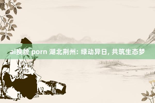 ai换脸 porn 湖北荆州: 绿动异日， 共筑生态梦