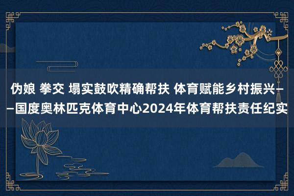 伪娘 拳交 塌实鼓吹精确帮扶 体育赋能乡村振兴——国度奥林匹克体育中心2024年体育帮扶责任纪实