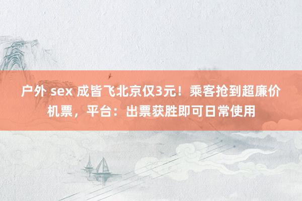 户外 sex 成皆飞北京仅3元！乘客抢到超廉价机票，平台：出票获胜即可日常使用