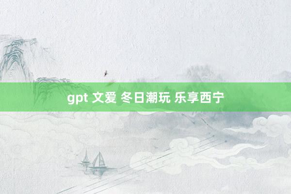 gpt 文爱 冬日潮玩 乐享西宁