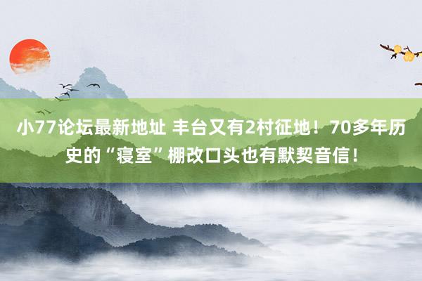 小77论坛最新地址 丰台又有2村征地！70多年历史的“寝室”棚改口头也有默契音信！