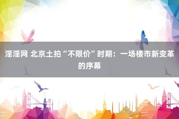 淫淫网 北京土拍“不限价”时期：一场楼市新变革的序幕