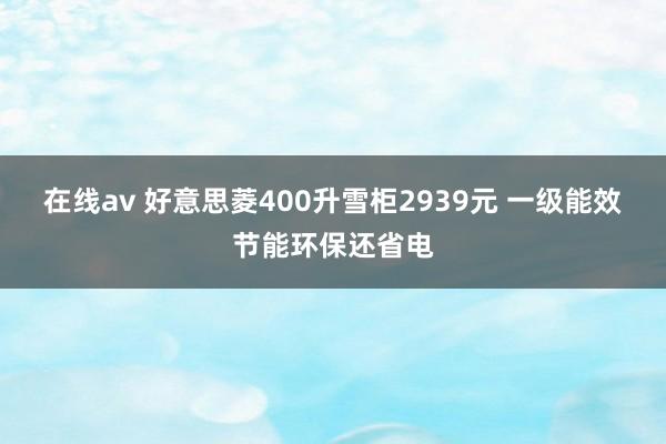 在线av 好意思菱400升雪柜2939元 一级能效节能环保还省电