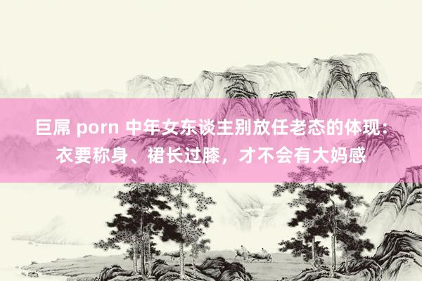 巨屌 porn 中年女东谈主别放任老态的体现：衣要称身、裙长过膝，才不会有大妈感