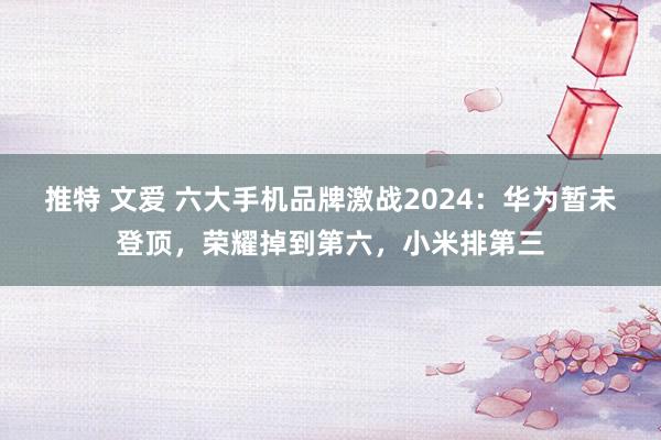 推特 文爱 六大手机品牌激战2024：华为暂未登顶，荣耀掉到第六，小米排第三