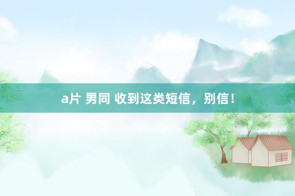 a片 男同 收到这类短信，别信！