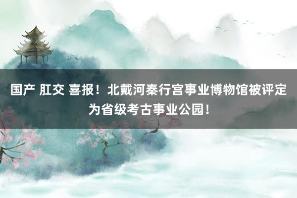 国产 肛交 喜报！北戴河秦行宫事业博物馆被评定为省级考古事业公园！