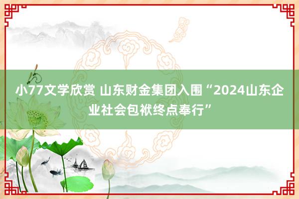 小77文学欣赏 山东财金集团入围“2024山东企业社会包袱终点奉行”