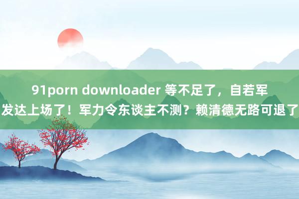 91porn downloader 等不足了，自若军发达上场了！军力令东谈主不测？赖清德无路可退了