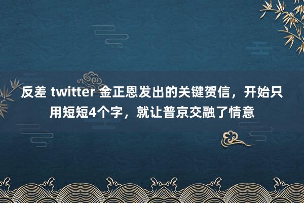 反差 twitter 金正恩发出的关键贺信，开始只用短短4个字，就让普京交融了情意