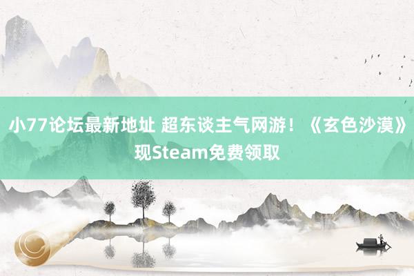 小77论坛最新地址 超东谈主气网游！《玄色沙漠》现Steam免费领取