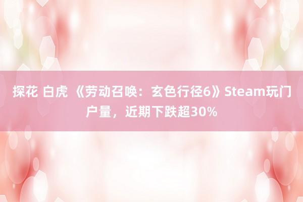 探花 白虎 《劳动召唤：玄色行径6》Steam玩门户量，近期下跌超30%