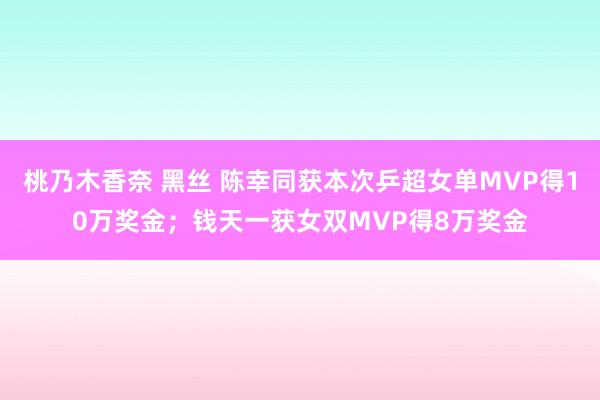 桃乃木香奈 黑丝 陈幸同获本次乒超女单MVP得10万奖金；钱天一获女双MVP得8万奖金