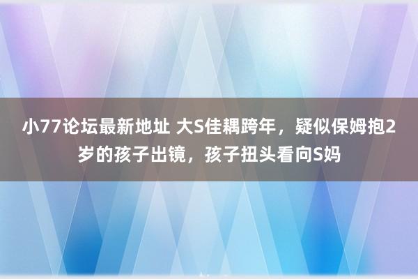 小77论坛最新地址 大S佳耦跨年，疑似保姆抱2岁的孩子出镜，孩子扭头看向S妈