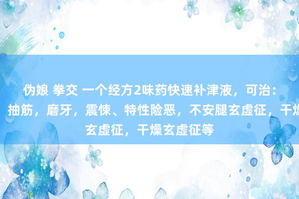 伪娘 拳交 一个经方2味药快速补津液，可治：赤子抽动，抽筋，磨牙，震悚、特性险恶，不安腿玄虚征，干燥玄虚征等