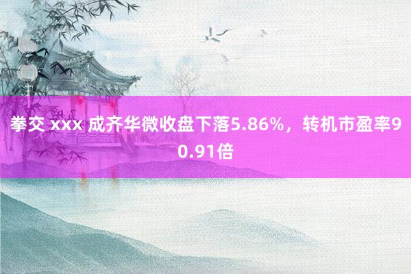 拳交 xxx 成齐华微收盘下落5.86%，转机市盈率90.91倍