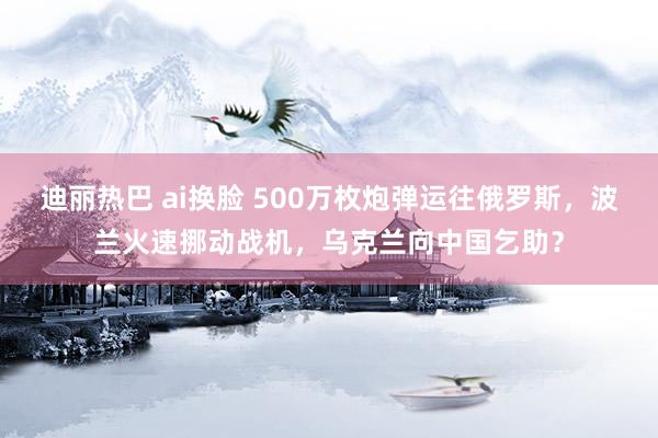 迪丽热巴 ai换脸 500万枚炮弹运往俄罗斯，波兰火速挪动战机，乌克兰向中国乞助？