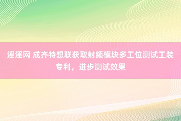 淫淫网 成齐特想联获取射频模块多工位测试工装专利，进步测试效果