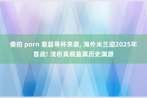 偷拍 porn 意超等杯来袭， 海外米兰迎2025年首战! 浅析真假蓝黑历史渊源