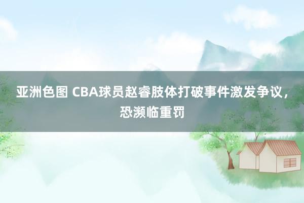 亚洲色图 CBA球员赵睿肢体打破事件激发争议，恐濒临重罚