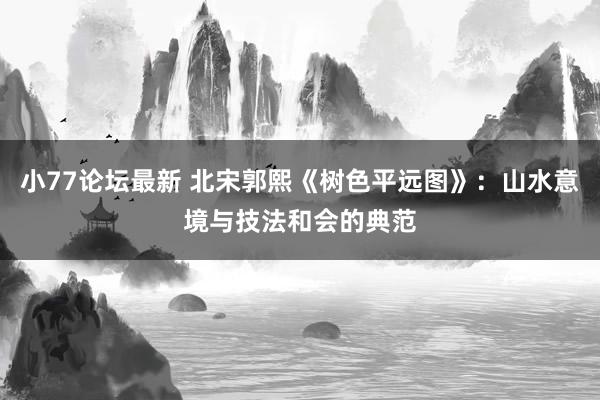 小77论坛最新 北宋郭熙《树色平远图》：山水意境与技法和会的典范