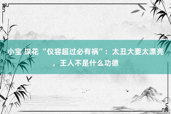 小宝 探花 “仪容超过必有祸”：太丑大要太漂亮，王人不是什么功德