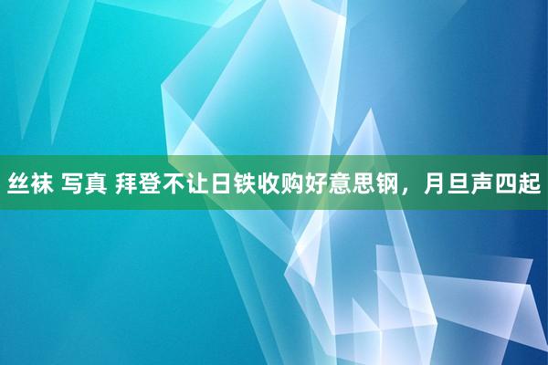 丝袜 写真 拜登不让日铁收购好意思钢，月旦声四起