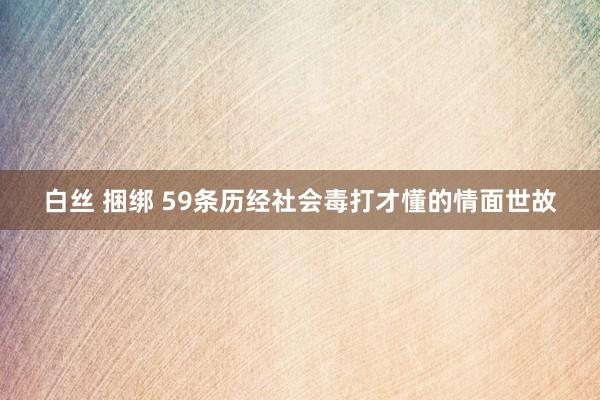 白丝 捆绑 59条历经社会毒打才懂的情面世故