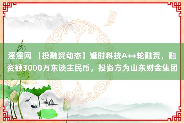 淫淫网 【投融资动态】逢时科技A++轮融资，融资额3000万东谈主民币，投资方为山东财金集团